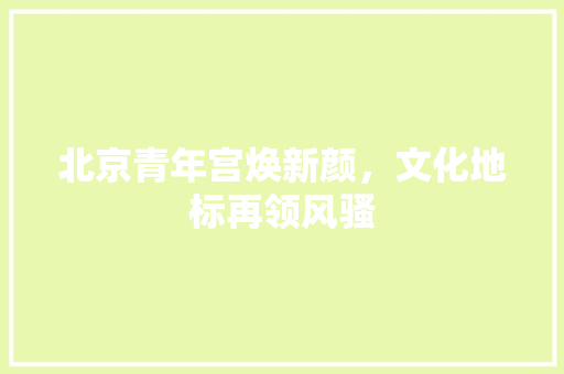 北京青年宫焕新颜，文化地标再领风骚 北京青年宫焕新颜，文化地标再领风骚 装修知识
