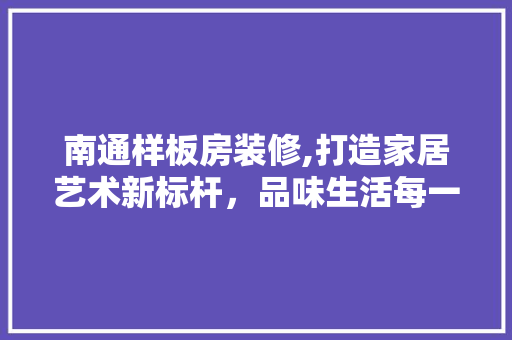 南通样板房装修,打造家居艺术新标杆，品味生活每一天 南通样板房装修,打造家居艺术新标杆，品味生活每一天 买房须知