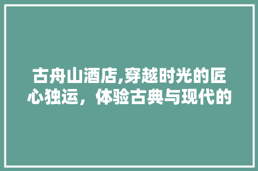 古舟山酒店,穿越时光的匠心独运，体验古典与现代的交融之美 古舟山酒店,穿越时光的匠心独运，体验古典与现代的交融之美 二手房