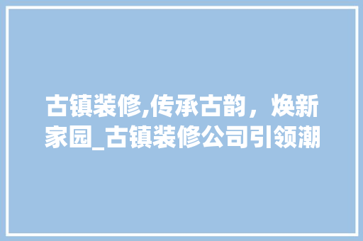 古镇装修,传承古韵，焕新家园_古镇装修公司引领潮流 古镇装修,传承古韵，焕新家园_古镇装修公司引领潮流 二手房
