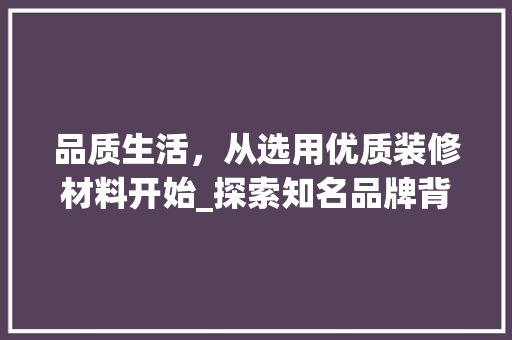品质生活，从选用优质装修材料开始_探索知名品牌背后的故事 品质生活，从选用优质装修材料开始_探索知名品牌背后的故事 买房须知