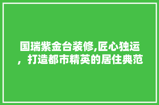国瑞紫金台装修,匠心独运，打造都市精英的居住典范 国瑞紫金台装修,匠心独运，打造都市精英的居住典范 装修知识