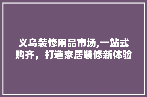义乌装修用品市场,一站式购齐，打造家居装修新体验 义乌装修用品市场,一站式购齐，打造家居装修新体验 装修知识