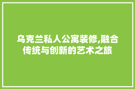 乌克兰私人公寓装修,融合传统与创新的艺术之旅 乌克兰私人公寓装修,融合传统与创新的艺术之旅 装修知识