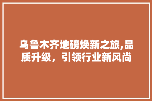乌鲁木齐地磅焕新之旅,品质升级，引领行业新风尚 乌鲁木齐地磅焕新之旅,品质升级，引领行业新风尚 家居装饰