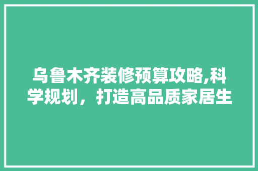 乌鲁木齐装修预算攻略,科学规划，打造高品质家居生活 乌鲁木齐装修预算攻略,科学规划，打造高品质家居生活 装修知识
