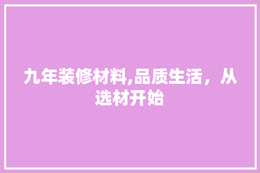 九年装修材料,品质生活，从选材开始 九年装修材料,品质生活，从选材开始 买房须知
