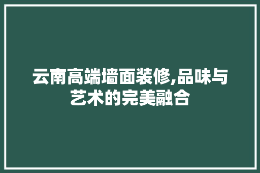 云南高端墙面装修,品味与艺术的完美融合 云南高端墙面装修,品味与艺术的完美融合 买房须知