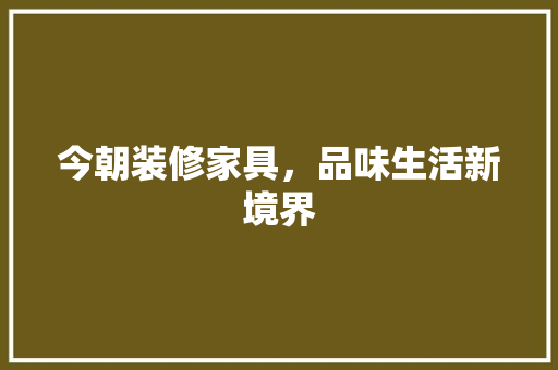 今朝装修家具，品味生活新境界 今朝装修家具，品味生活新境界 买房须知