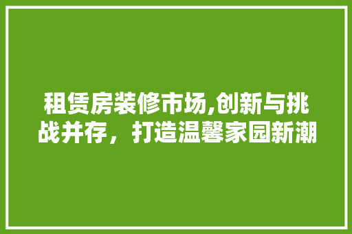 租赁房装修市场,创新与挑战并存，打造温馨家园新潮流 租赁房装修市场,创新与挑战并存，打造温馨家园新潮流 家居装饰