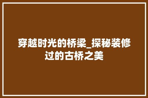 穿越时光的桥梁_探秘装修过的古桥之美 穿越时光的桥梁_探秘装修过的古桥之美 家居设计