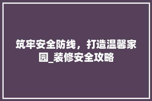 筑牢安全防线，打造温馨家园_装修安全攻略 筑牢安全防线，打造温馨家园_装修安全攻略 二手房