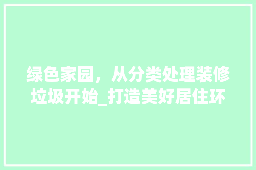 绿色家园，从分类处理装修垃圾开始_打造美好居住环境，共建美好未来 绿色家园，从分类处理装修垃圾开始_打造美好居住环境，共建美好未来 买房须知