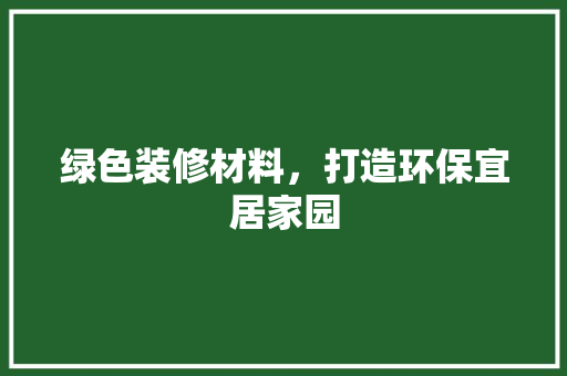绿色装修材料，打造环保宜居家园 绿色装修材料，打造环保宜居家园 家居设计