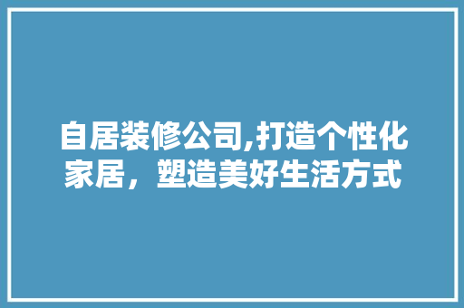 自居装修公司,打造个性化家居，塑造美好生活方式 自居装修公司,打造个性化家居，塑造美好生活方式 家居装饰