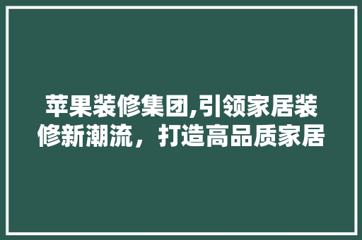 苹果装修集团,引领家居装修新潮流，打造高品质家居生活 苹果装修集团,引领家居装修新潮流，打造高品质家居生活 买房须知