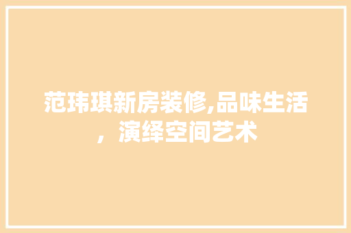 范玮琪新房装修,品味生活，演绎空间艺术 范玮琪新房装修,品味生活，演绎空间艺术 买房须知