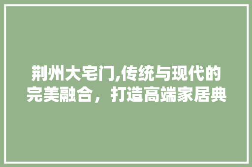 荆州大宅门,传统与现代的完美融合，打造高端家居典范 荆州大宅门,传统与现代的完美融合，打造高端家居典范 买房须知