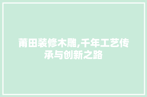 莆田装修木雕,千年工艺传承与创新之路 莆田装修木雕,千年工艺传承与创新之路 装修知识