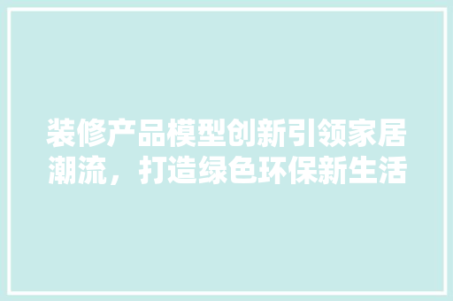 装修产品模型创新引领家居潮流，打造绿色环保新生活 装修产品模型创新引领家居潮流，打造绿色环保新生活 装修知识