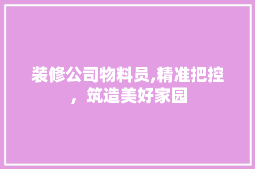 装修公司物料员,精准把控，筑造美好家园 装修公司物料员,精准把控，筑造美好家园 买房须知