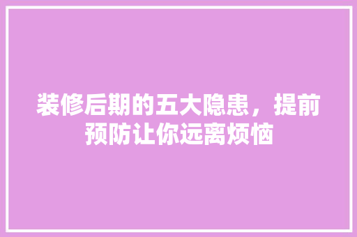 装修后期的五大隐患，提前预防让你远离烦恼 装修后期的五大隐患，提前预防让你远离烦恼 装修知识