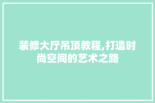 装修大厅吊顶教程,打造时尚空间的艺术之路 装修大厅吊顶教程,打造时尚空间的艺术之路 装修知识