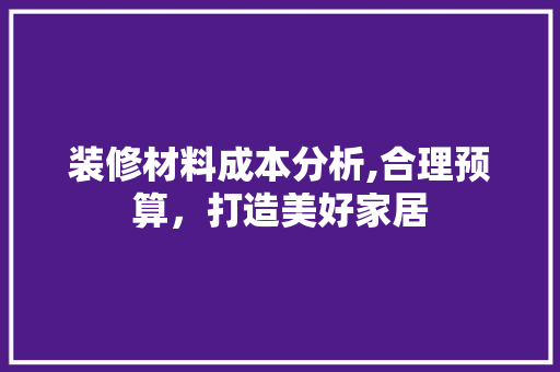 装修材料成本分析,合理预算，打造美好家居 装修材料成本分析,合理预算，打造美好家居 装修知识