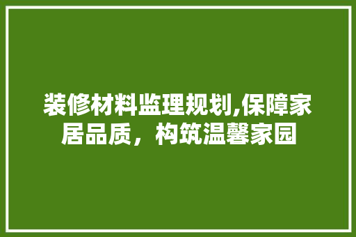 装修材料监理规划,保障家居品质，构筑温馨家园 装修材料监理规划,保障家居品质，构筑温馨家园 买房须知