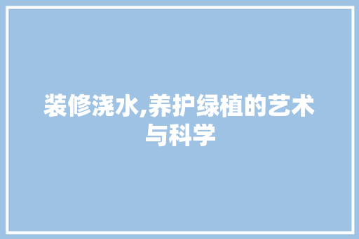 装修浇水,养护绿植的艺术与科学 装修浇水,养护绿植的艺术与科学 买房须知