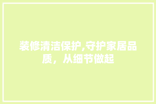 装修清洁保护,守护家居品质，从细节做起 装修清洁保护,守护家居品质，从细节做起 买房须知