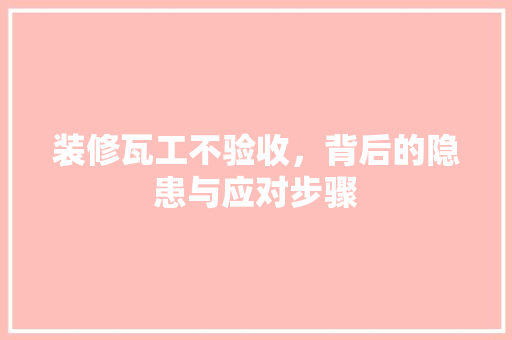 装修瓦工不验收，背后的隐患与应对步骤 装修瓦工不验收，背后的隐患与应对步骤 买房须知