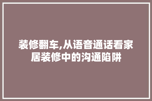 装修翻车,从语音通话看家居装修中的沟通陷阱 装修翻车,从语音通话看家居装修中的沟通陷阱 家居设计