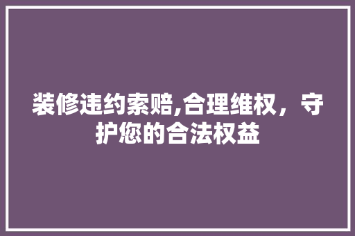 装修违约索赔,合理维权，守护您的合法权益 装修违约索赔,合理维权，守护您的合法权益 买房须知