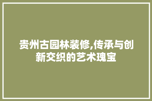 贵州古园林装修,传承与创新交织的艺术瑰宝 贵州古园林装修,传承与创新交织的艺术瑰宝 买房须知