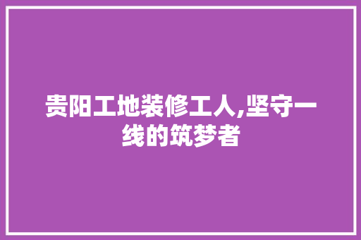 贵阳工地装修工人,坚守一线的筑梦者 贵阳工地装修工人,坚守一线的筑梦者 装修知识