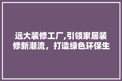 远大装修工厂,引领家居装修新潮流，打造绿色环保生活空间 远大装修工厂,引领家居装修新潮流，打造绿色环保生活空间 买房须知