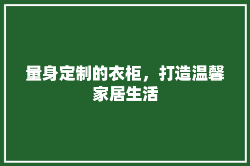 量身定制的衣柜，打造温馨家居生活 量身定制的衣柜，打造温馨家居生活 买房须知