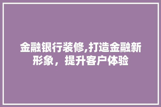 金融银行装修,打造金融新形象，提升客户体验 金融银行装修,打造金融新形象，提升客户体验 二手房