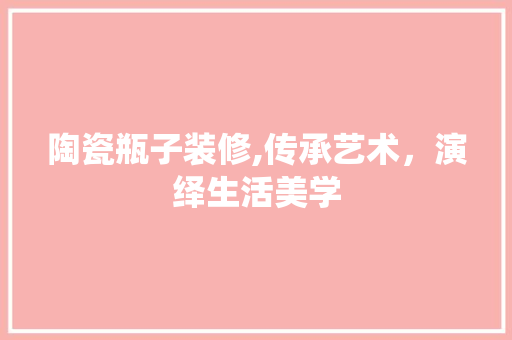 陶瓷瓶子装修,传承艺术，演绎生活美学 陶瓷瓶子装修,传承艺术，演绎生活美学 家居装饰