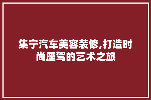 集宁汽车美容装修,打造时尚座驾的艺术之旅 集宁汽车美容装修,打造时尚座驾的艺术之旅 家居设计