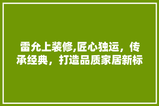 雷允上装修,匠心独运，传承经典，打造品质家居新标杆 雷允上装修,匠心独运，传承经典，打造品质家居新标杆 装修知识