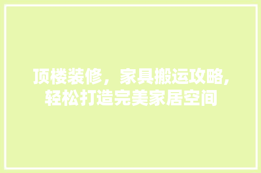 顶楼装修，家具搬运攻略,轻松打造完美家居空间 顶楼装修，家具搬运攻略,轻松打造完美家居空间 买房须知