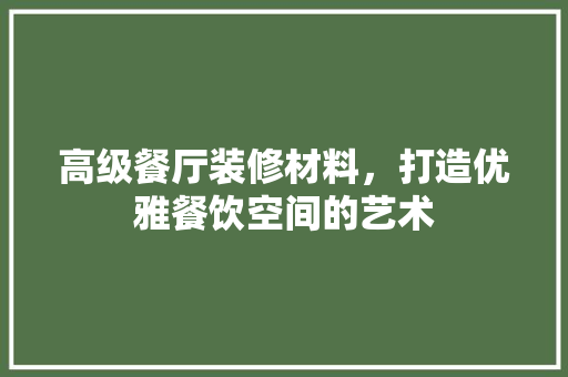 高级餐厅装修材料，打造优雅餐饮空间的艺术 高级餐厅装修材料，打造优雅餐饮空间的艺术 家居设计