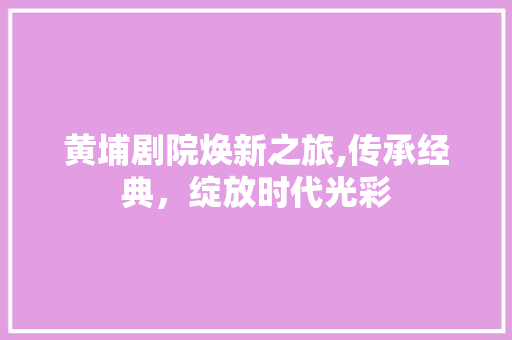 黄埔剧院焕新之旅,传承经典，绽放时代光彩 黄埔剧院焕新之旅,传承经典，绽放时代光彩 买房须知