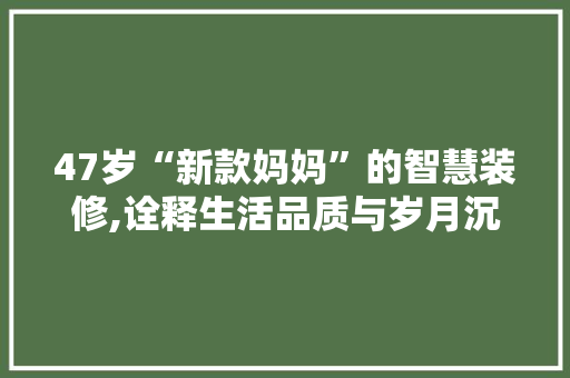 47岁“新款妈妈”的智慧装修,诠释生活品质与岁月沉淀 47岁“新款妈妈”的智慧装修,诠释生活品质与岁月沉淀 家居装饰