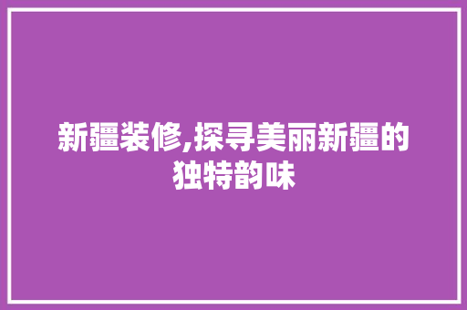 新疆装修,探寻美丽新疆的独特韵味 新疆装修,探寻美丽新疆的独特韵味 装修知识