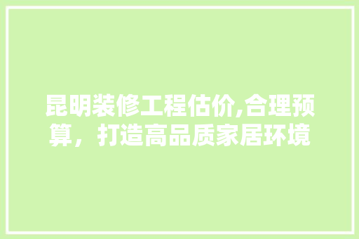 昆明装修工程估价,合理预算，打造高品质家居环境 昆明装修工程估价,合理预算，打造高品质家居环境 家居装饰