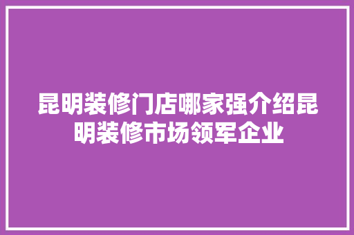 昆明装修门店哪家强介绍昆明装修市场领军企业 昆明装修门店哪家强介绍昆明装修市场领军企业 家居设计