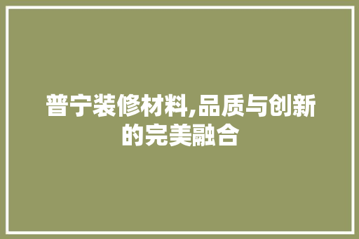 普宁装修材料,品质与创新的完美融合 普宁装修材料,品质与创新的完美融合 买房须知